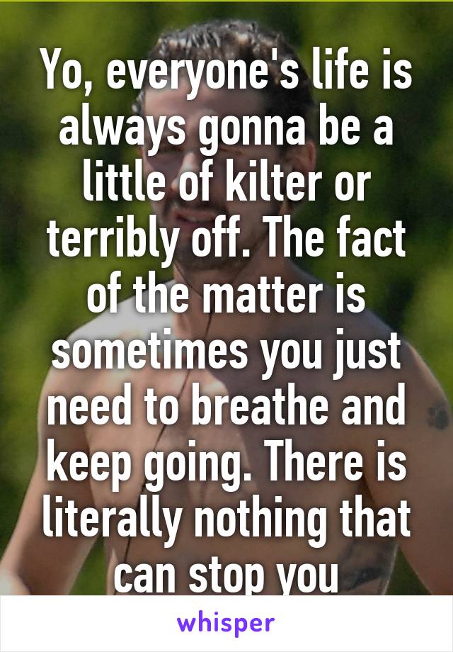 Yo, everyone's life is always gonna be a little of kilter or terribly off. The fact of the matter is sometimes you just need to breathe and keep going. There is literally nothing that can stop you