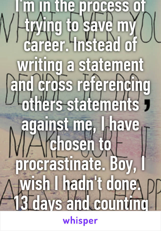 I'm in the process of trying to save my career. Instead of writing a statement and cross referencing others statements against me, I have chosen to procrastinate. Boy, I wish I hadn't done. 13 days and counting till I gotta submit 