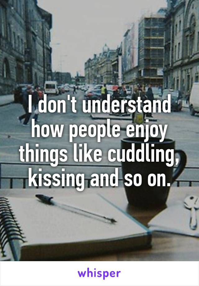 I don't understand how people enjoy things like cuddling, kissing and so on.