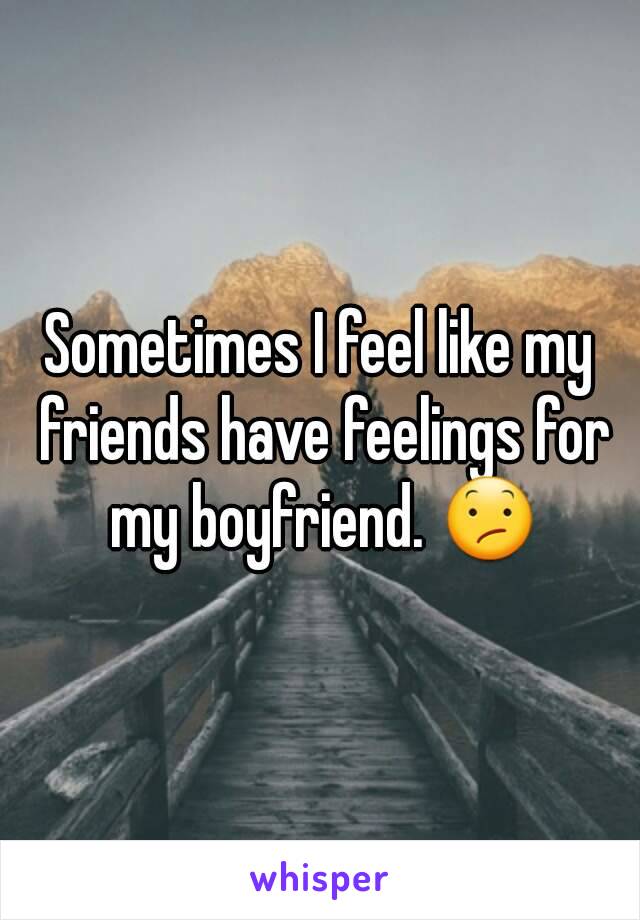 Sometimes I feel like my friends have feelings for my boyfriend. 😕