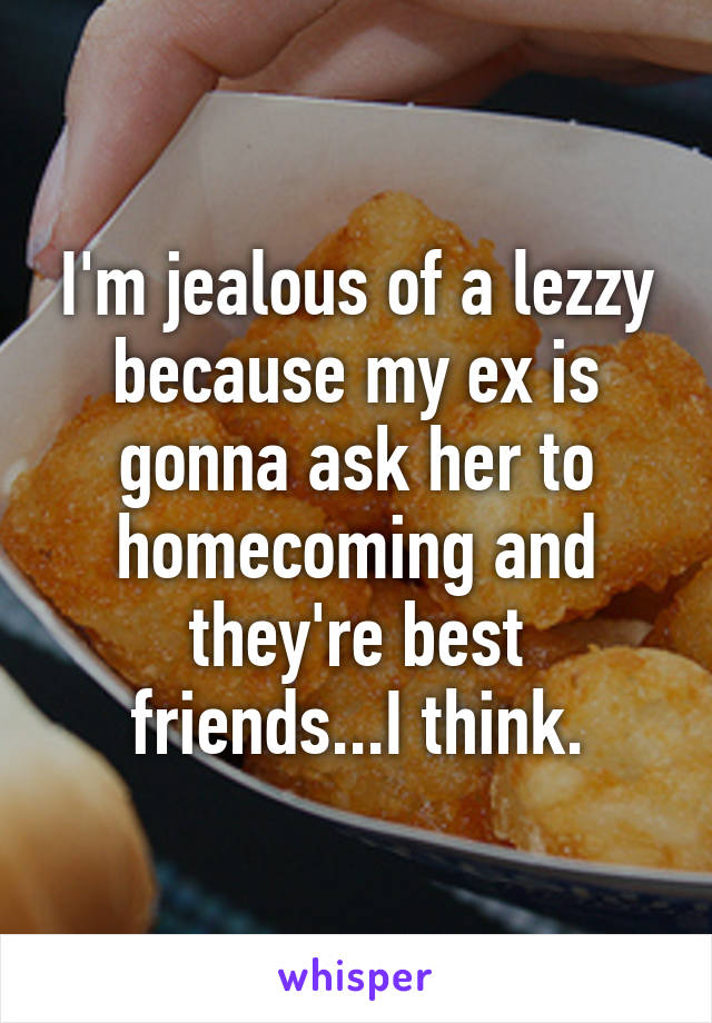 I'm jealous of a lezzy because my ex is gonna ask her to homecoming and they're best friends...I think.