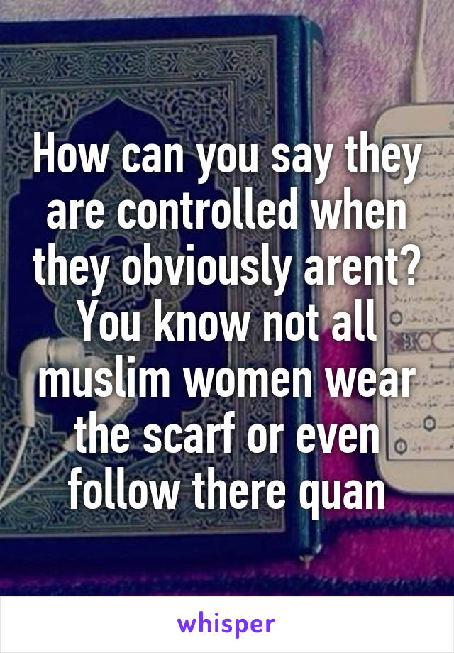 How can you say they are controlled when they obviously arent? You know not all muslim women wear the scarf or even follow there quan