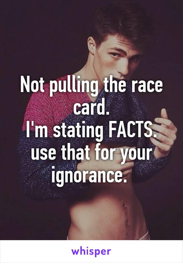 Not pulling the race card.
I'm stating FACTS.
use that for your ignorance. 