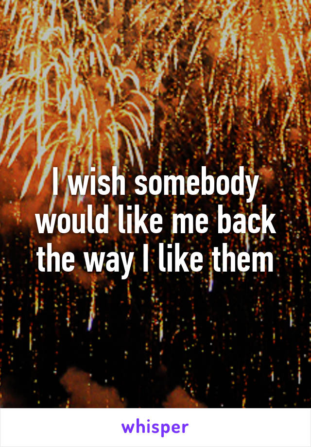 I wish somebody would like me back the way I like them