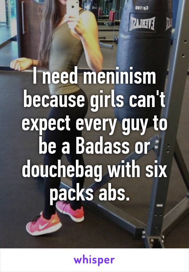 I need meninism because girls can't expect every guy to be a Badass or douchebag with six packs abs.  