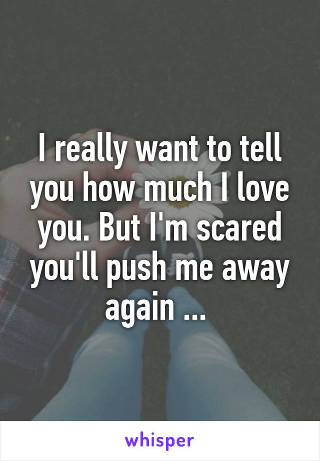 I really want to tell you how much I love you. But I'm scared you'll push me away again ... 