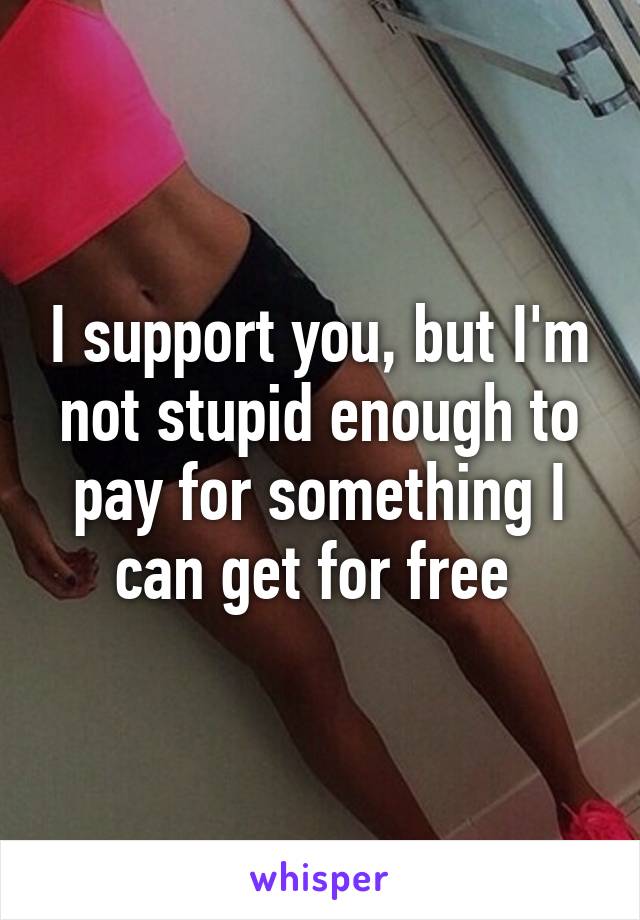 I support you, but I'm not stupid enough to pay for something I can get for free 