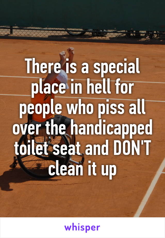 There is a special place in hell for people who piss all over the handicapped toilet seat and DON'T clean it up