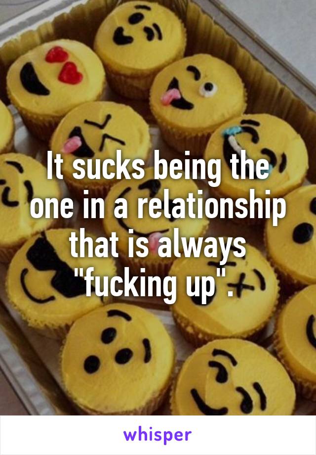 It sucks being the one in a relationship that is always "fucking up". 