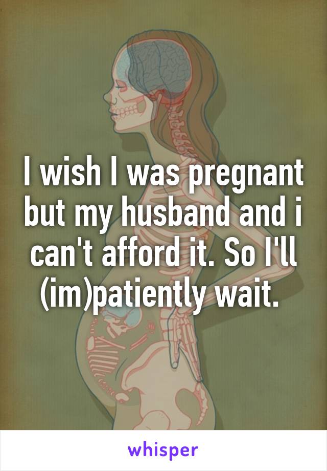 I wish I was pregnant but my husband and i can't afford it. So I'll (im)patiently wait. 