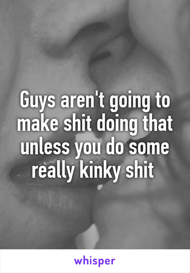 Guys aren't going to make shit doing that unless you do some really kinky shit 