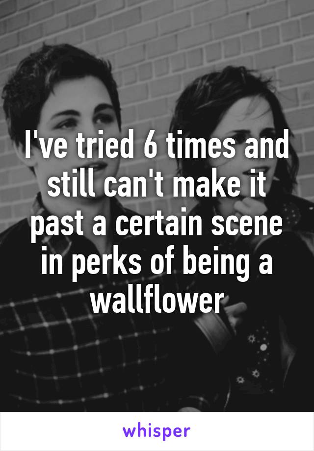 I've tried 6 times and still can't make it past a certain scene in perks of being a wallflower