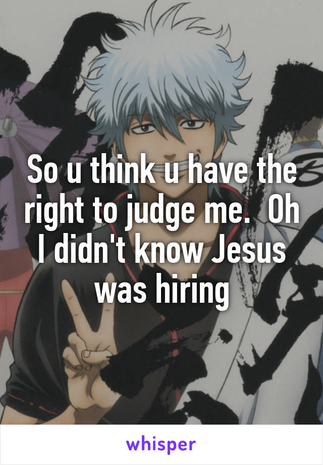 So u think u have the right to judge me.  Oh I didn't know Jesus was hiring