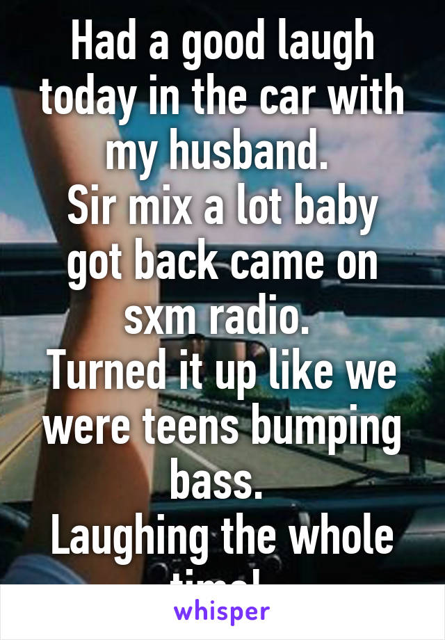 Had a good laugh today in the car with my husband. 
Sir mix a lot baby got back came on sxm radio. 
Turned it up like we were teens bumping bass. 
Laughing the whole time! 