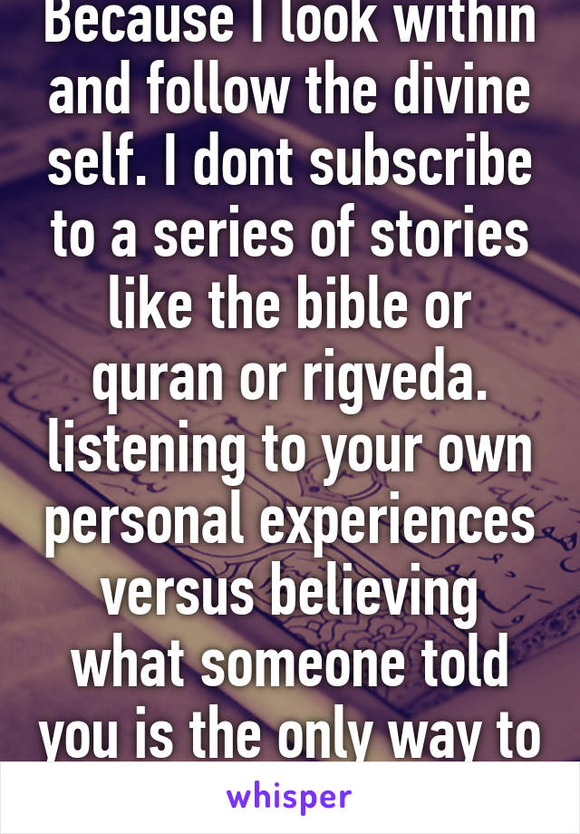 Because I look within and follow the divine self. I dont subscribe to a series of stories like the bible or quran or rigveda. listening to your own personal experiences versus believing what someone told you is the only way to go. 