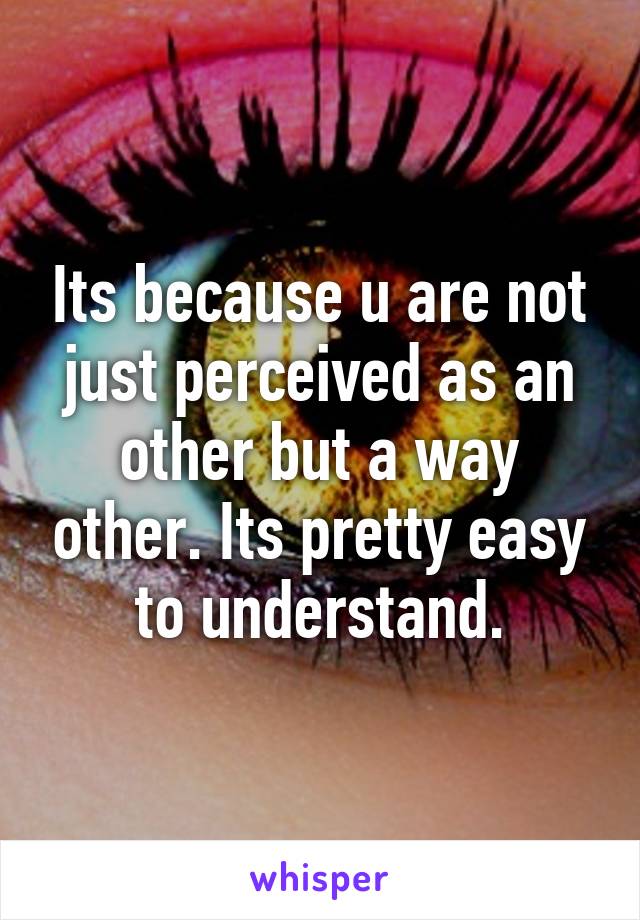 Its because u are not just perceived as an other but a way other. Its pretty easy to understand.