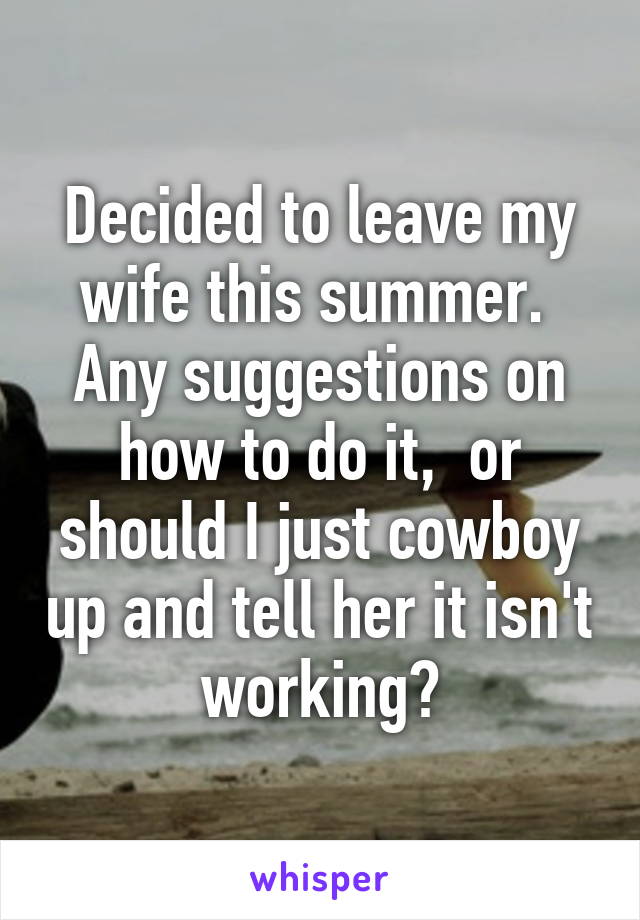 Decided to leave my wife this summer.  Any suggestions on how to do it,  or should I just cowboy up and tell her it isn't working?