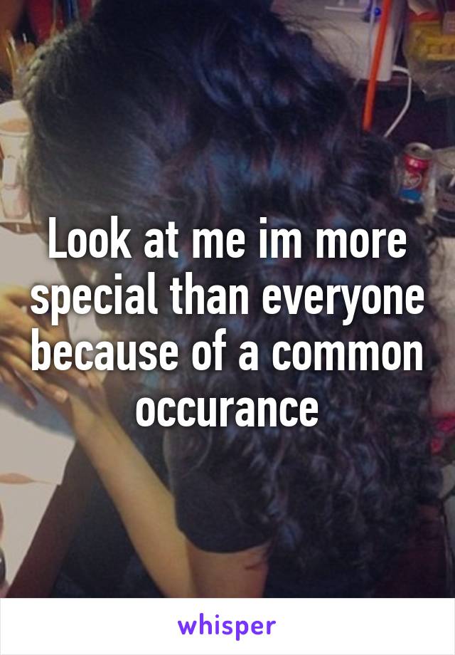 Look at me im more special than everyone because of a common occurance