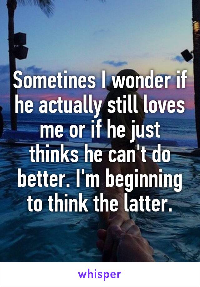 Sometines I wonder if he actually still loves me or if he just thinks he can't do better. I'm beginning to think the latter.