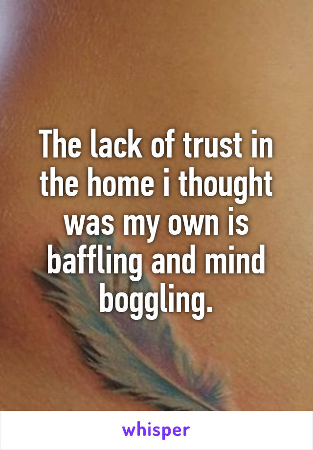 The lack of trust in the home i thought was my own is baffling and mind boggling.