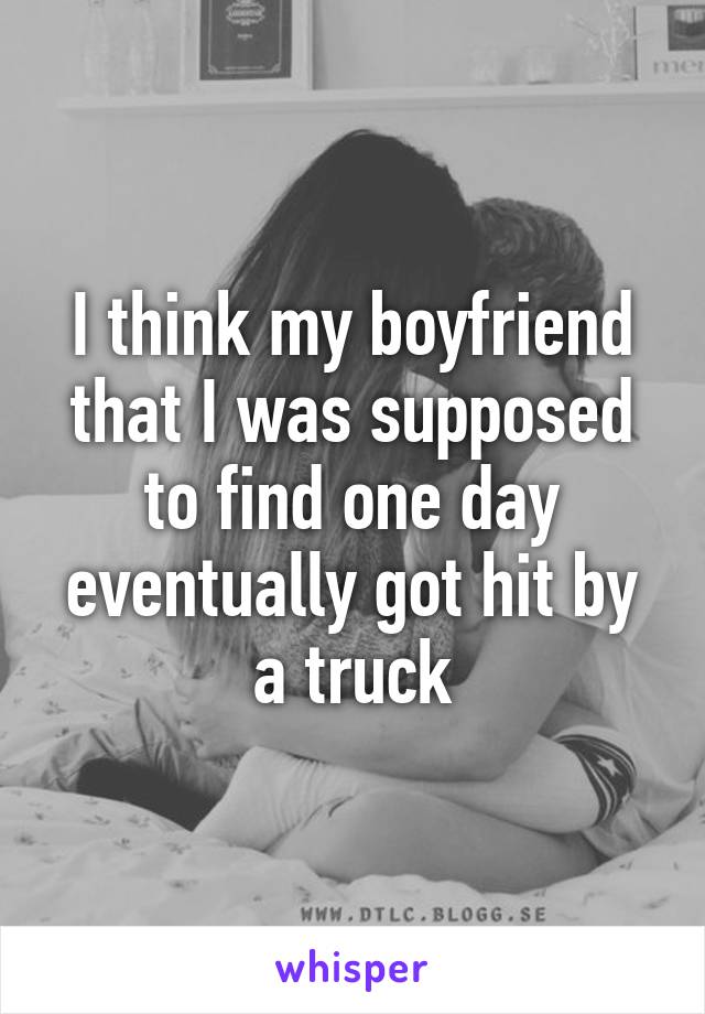 I think my boyfriend that I was supposed to find one day eventually got hit by a truck