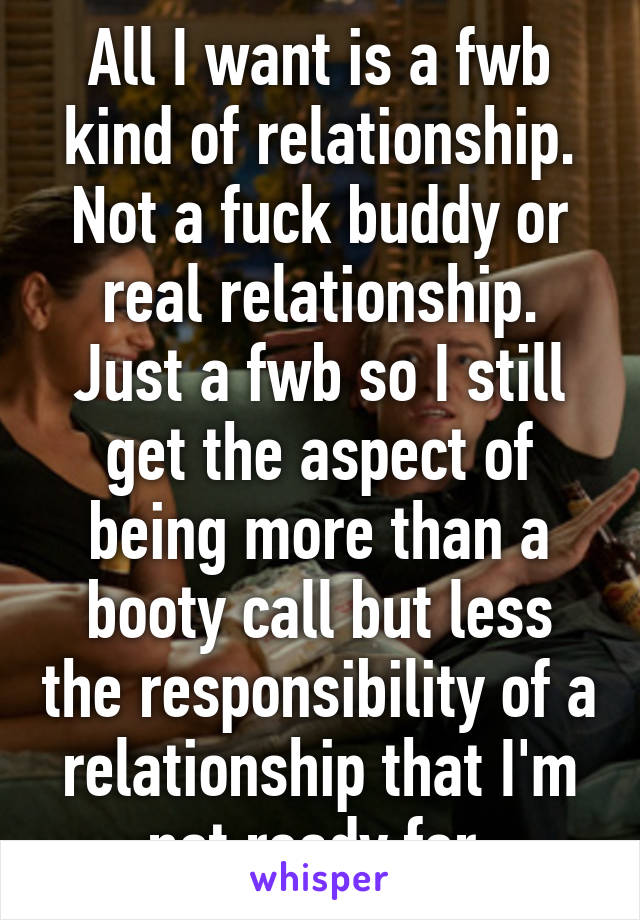 All I want is a fwb kind of relationship. Not a fuck buddy or real relationship. Just a fwb so I still get the aspect of being more than a booty call but less the responsibility of a relationship that I'm not ready for.