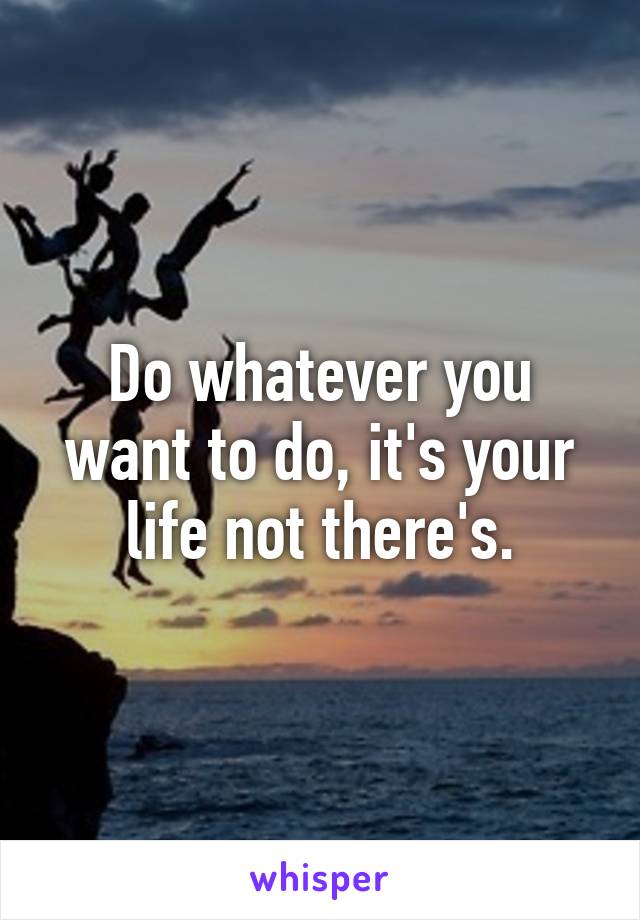 Do whatever you want to do, it's your life not there's.