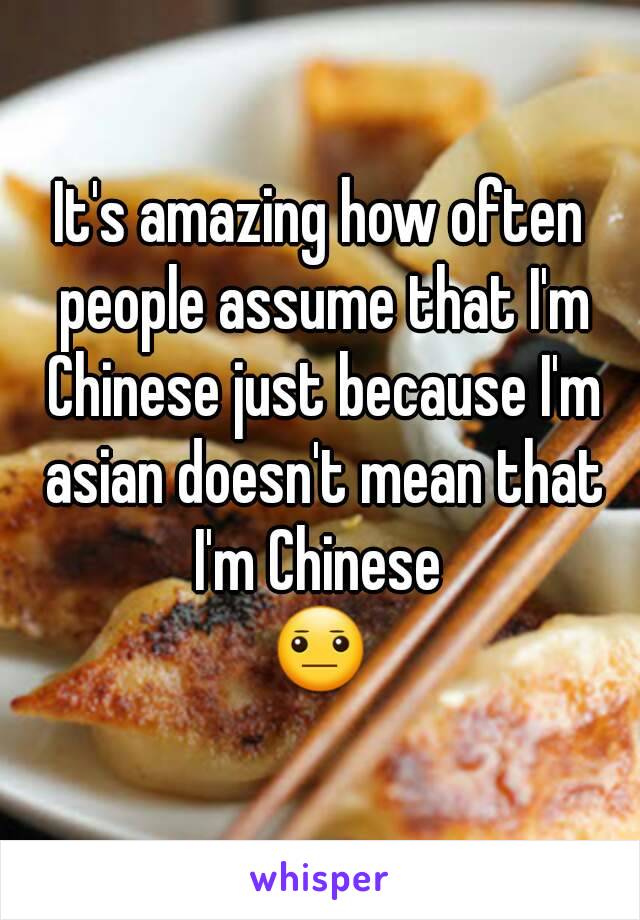 It's amazing how often people assume that I'm Chinese just because I'm asian doesn't mean that I'm Chinese 
😐