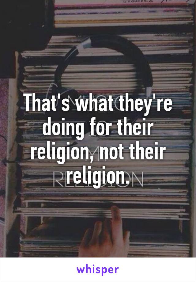 That's what they're doing for their religion, not their religion.