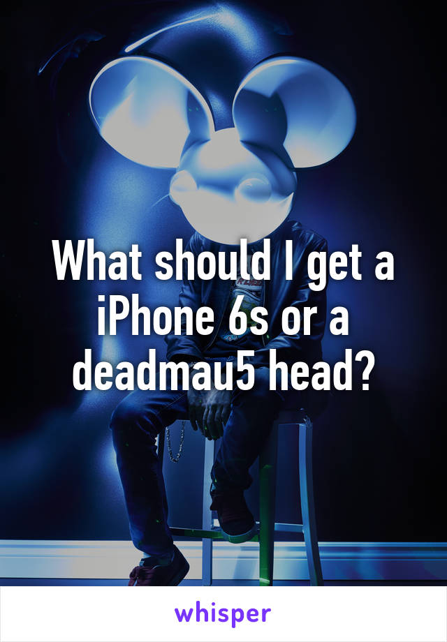 What should I get a iPhone 6s or a deadmau5 head?