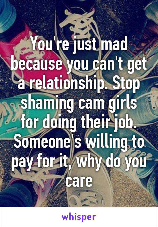 You're just mad because you can't get a relationship. Stop shaming cam girls for doing their job. Someone's willing to pay for it, why do you care