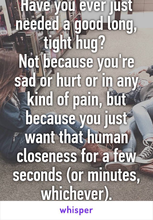 Have you ever just needed a good long, tight hug? 
Not because you're sad or hurt or in any kind of pain, but because you just want that human closeness for a few seconds (or minutes, whichever).
Yup.