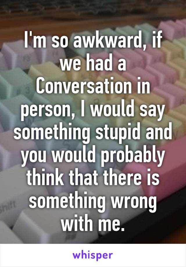 I'm so awkward, if we had a
Conversation in person, I would say something stupid and you would probably think that there is something wrong with me.