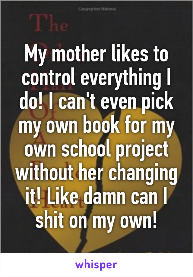 My mother likes to control everything I do! I can't even pick my own book for my own school project without her changing it! Like damn can I shit on my own!