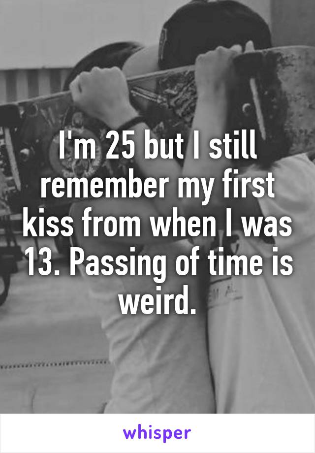 I'm 25 but I still remember my first kiss from when I was 13. Passing of time is weird.