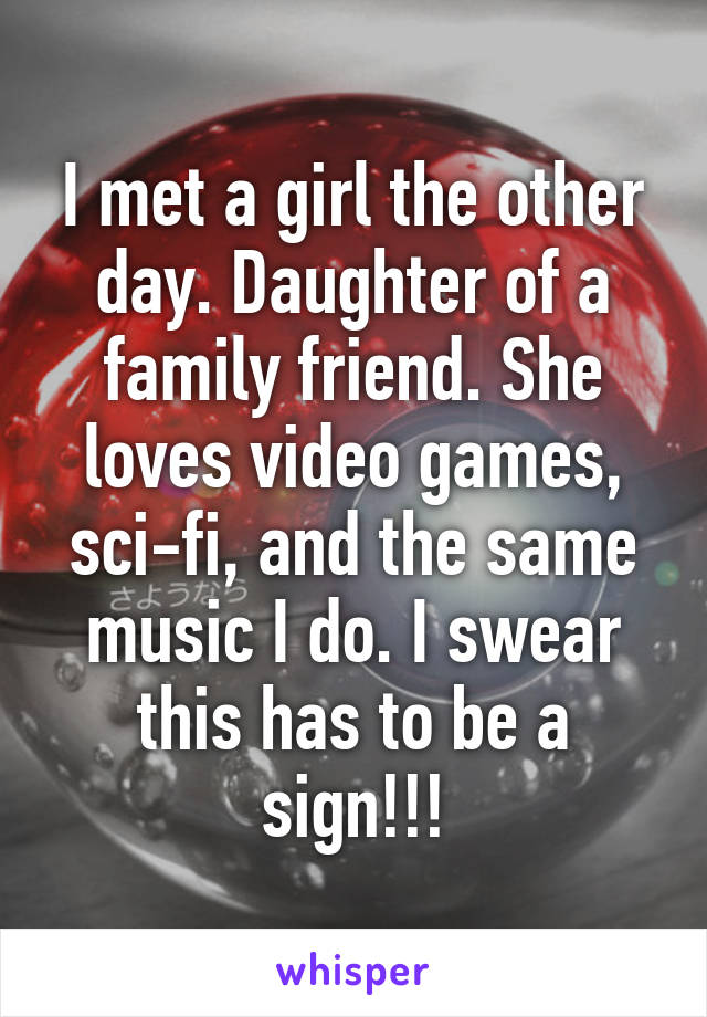 I met a girl the other day. Daughter of a family friend. She loves video games, sci-fi, and the same music I do. I swear this has to be a sign!!!