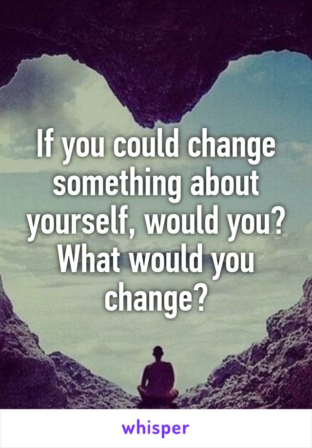 If you could change something about yourself, would you? What would you change?