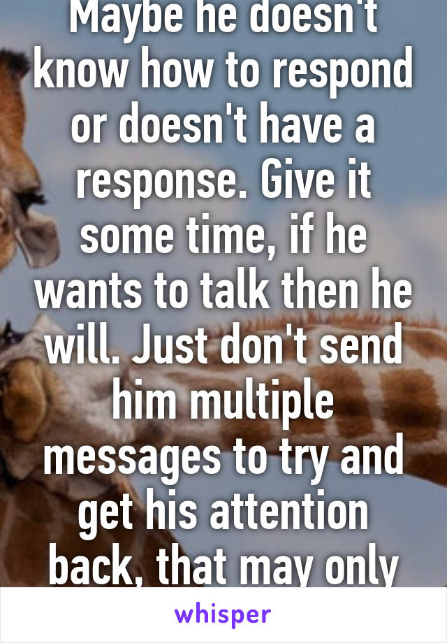 Maybe he doesn't know how to respond or doesn't have a response. Give it some time, if he wants to talk then he will. Just don't send him multiple messages to try and get his attention back, that may only annoy him.