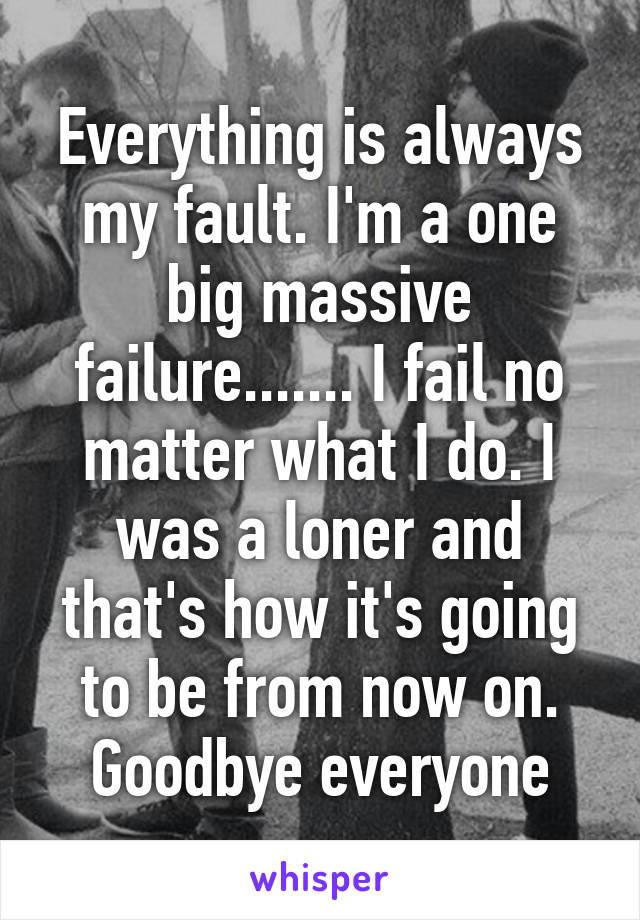 Everything is always my fault. I'm a one big massive failure....... I fail no matter what I do. I was a loner and that's how it's going to be from now on. Goodbye everyone