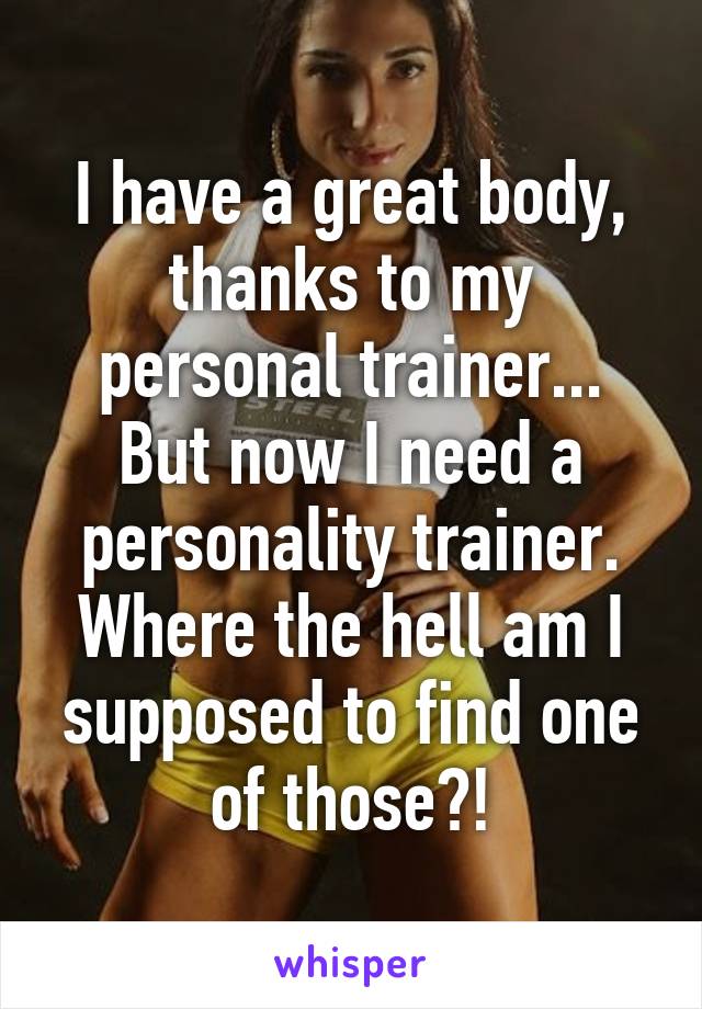 I have a great body, thanks to my personal trainer... But now I need a personality trainer. Where the hell am I supposed to find one of those?!