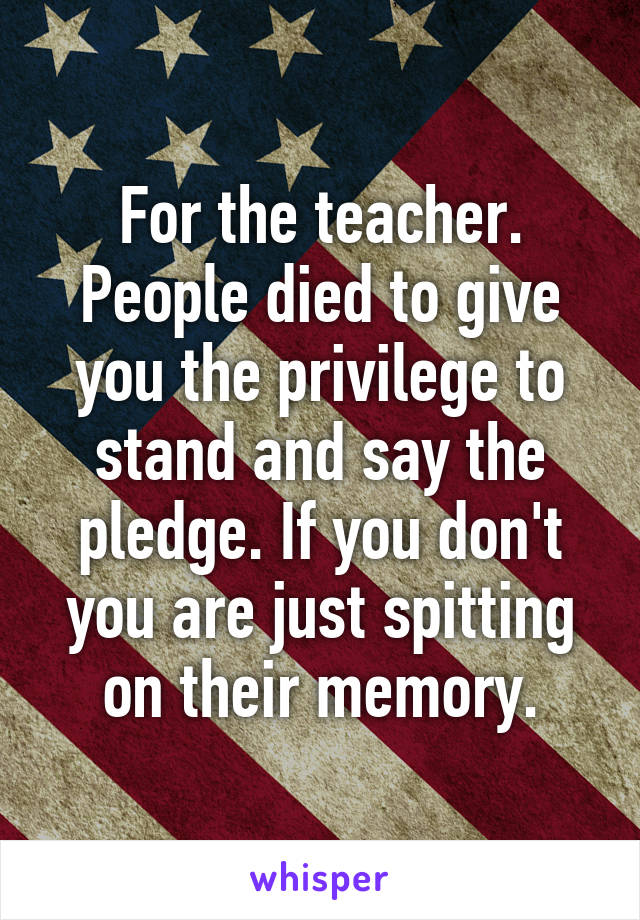 For the teacher. People died to give you the privilege to stand and say the pledge. If you don't you are just spitting on their memory.