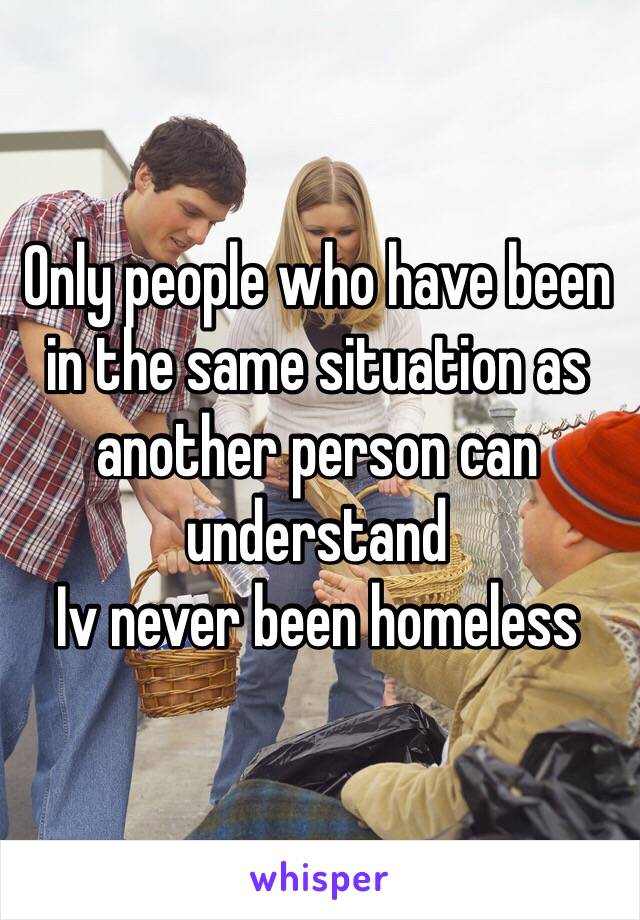 Only people who have been in the same situation as another person can understand
Iv never been homeless 