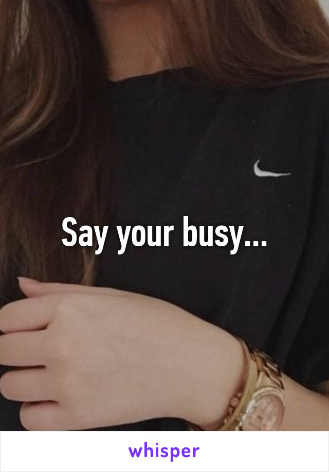 Say your busy...