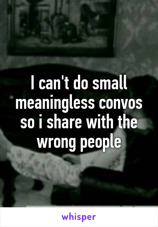 I can't do small meaningless convos so i share with the wrong people