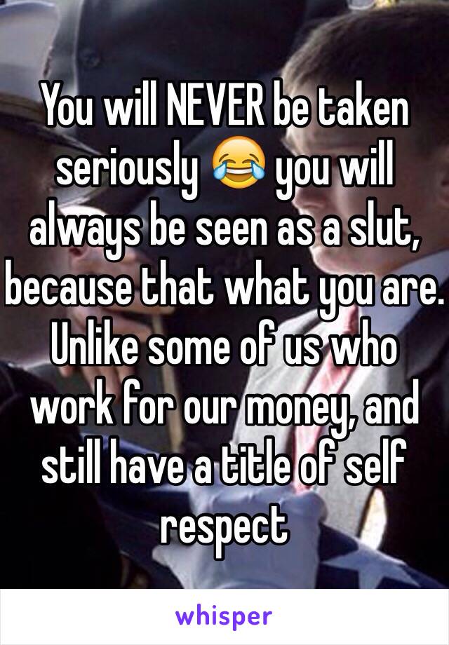 You will NEVER be taken seriously 😂 you will always be seen as a slut, because that what you are. Unlike some of us who work for our money, and still have a title of self respect