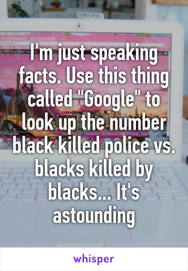 I'm just speaking facts. Use this thing called "Google" to look up the number black killed police vs. blacks killed by blacks... It's astounding