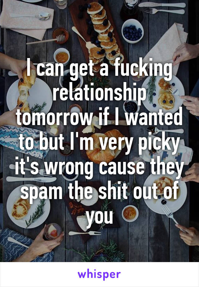 I can get a fucking relationship tomorrow if I wanted to but I'm very picky it's wrong cause they spam the shit out of you