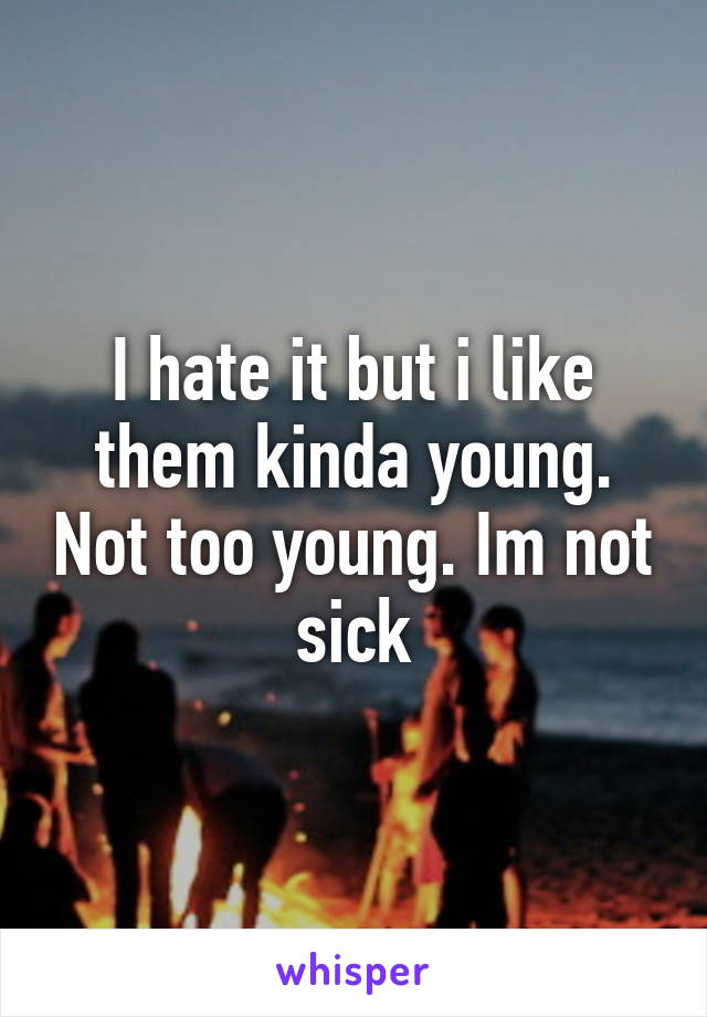 I hate it but i like them kinda young. Not too young. Im not sick