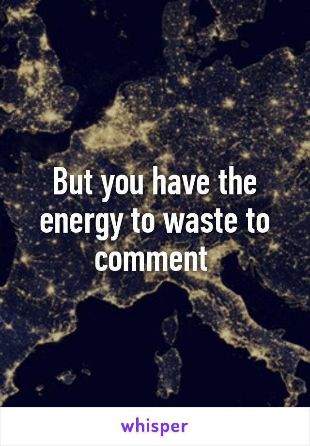 But you have the energy to waste to comment 