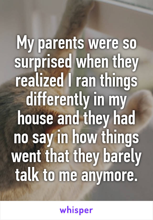 My parents were so surprised when they realized I ran things differently in my house and they had no say in how things went that they barely talk to me anymore.